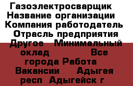 Газоэлектросварщик › Название организации ­ Компания-работодатель › Отрасль предприятия ­ Другое › Минимальный оклад ­ 30 000 - Все города Работа » Вакансии   . Адыгея респ.,Адыгейск г.